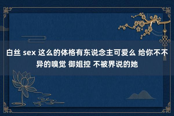 白丝 sex 这么的体格有东说念主可爱么 给你不不异的嗅觉 御姐控 不被界说的她