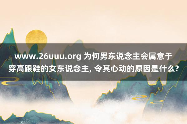 www.26uuu.org 为何男东说念主会属意于穿高跟鞋的女东说念主, 令其心动的原因是什么?