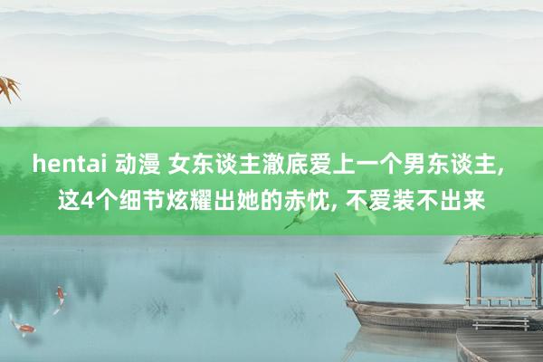 hentai 动漫 女东谈主澈底爱上一个男东谈主, 这4个细节炫耀出她的赤忱, 不爱装不出来
