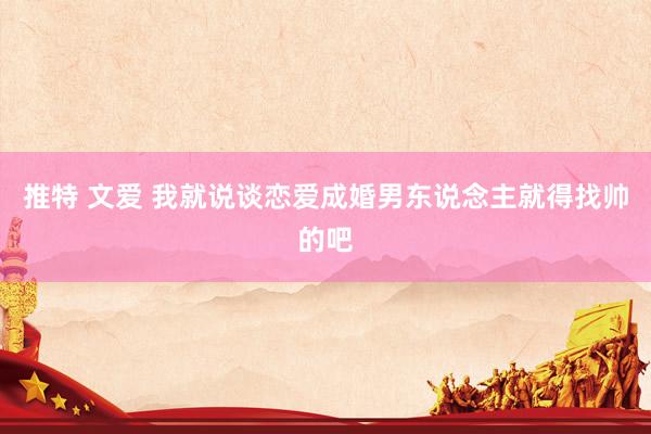 推特 文爱 我就说谈恋爱成婚男东说念主就得找帅的吧