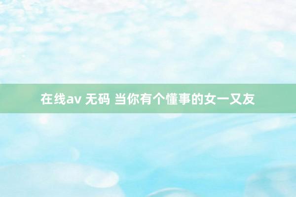 在线av 无码 当你有个懂事的女一又友
