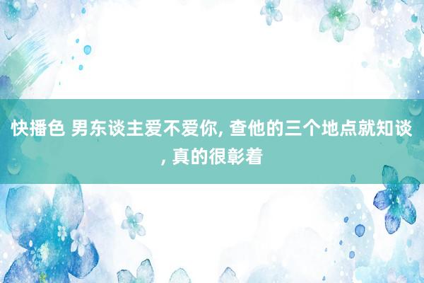 快播色 男东谈主爱不爱你, 查他的三个地点就知谈, 真的很彰着