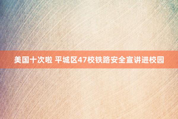 美国十次啦 平城区47校铁路安全宣讲进校园