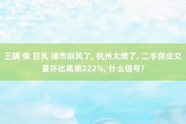 三隅 倫 巨乳 楼市刮风了, 杭州太燃了, 二手房成交量环比高潮222%, 什么信号?