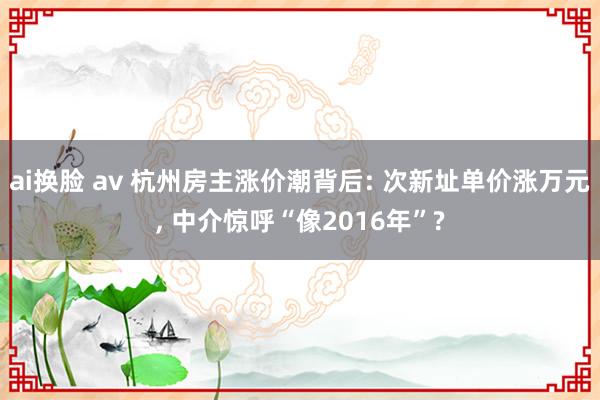 ai换脸 av 杭州房主涨价潮背后: 次新址单价涨万元, 中介惊呼“像2016年”?