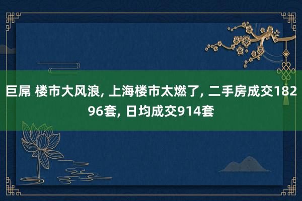 巨屌 楼市大风浪, 上海楼市太燃了, 二手房成交18296套, 日均成交914套