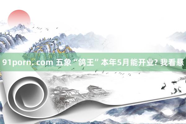 91porn. com 五象“鸽王”本年5月能开业? 我看悬
