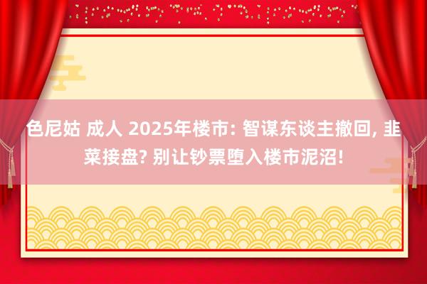 色尼姑 成人 2025年楼市: 智谋东谈主撤回, 韭菜接盘? 别让钞票堕入楼市泥沼!