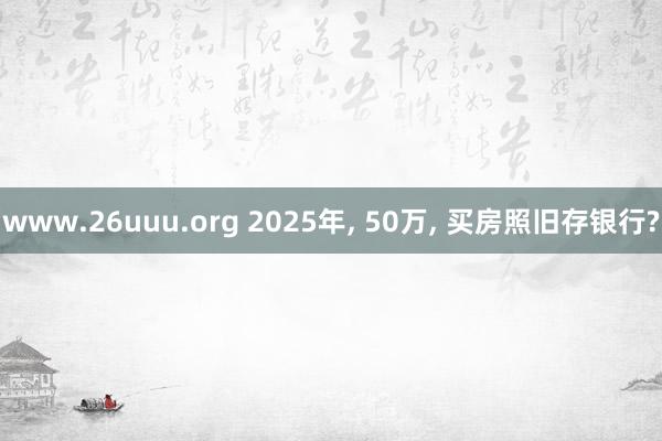 www.26uuu.org 2025年, 50万, 买房照旧存银行?