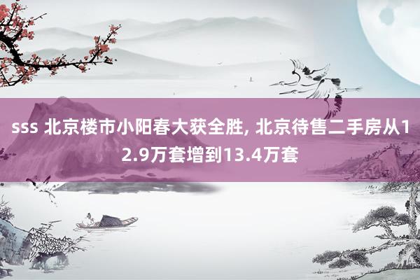 sss 北京楼市小阳春大获全胜, 北京待售二手房从12.9万套增到13.4万套