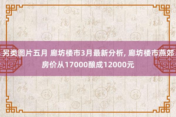 另类图片五月 廊坊楼市3月最新分析, 廊坊楼市燕郊房价从17000酿成12000元