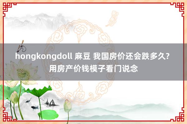 hongkongdoll 麻豆 我国房价还会跌多久? 用房产价钱模子看门说念
