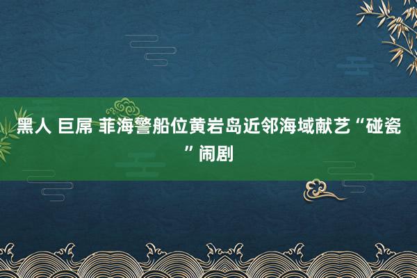 黑人 巨屌 菲海警船位黄岩岛近邻海域献艺“碰瓷”闹剧