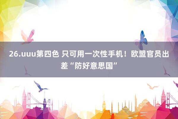 26.uuu第四色 只可用一次性手机！欧盟官员出差“防好意思国”