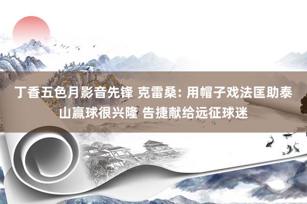 丁香五色月影音先锋 克雷桑: 用帽子戏法匡助泰山赢球很兴隆 告捷献给远征球迷