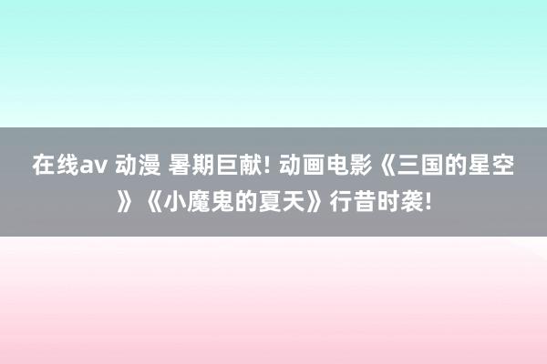 在线av 动漫 暑期巨献! 动画电影《三国的星空》《小魔鬼的夏天》行昔时袭!