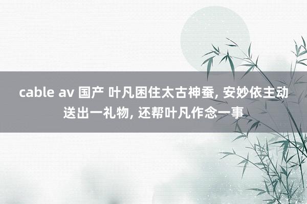 cable av 国产 叶凡困住太古神蚕, 安妙依主动送出一礼物, 还帮叶凡作念一事