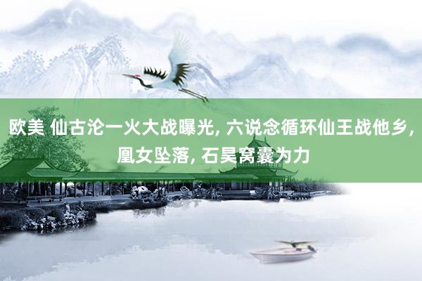 欧美 仙古沦一火大战曝光, 六说念循环仙王战他乡, 凰女坠落, 石昊窝囊为力