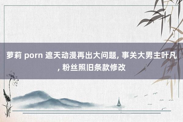 萝莉 porn 遮天动漫再出大问题, 事关大男主叶凡, 粉丝照旧条款修改