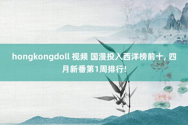 hongkongdoll 视频 国漫投入西洋榜前十, 四月新番第1周排行!