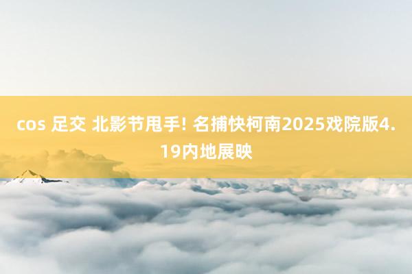 cos 足交 北影节甩手! 名捕快柯南2025戏院版4.19内地展映