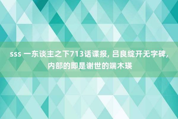 sss 一东谈主之下713话谍报, 吕良绽开无字碑, 内部的即是谢世的端木瑛