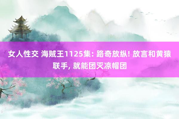 女人性交 海贼王1125集: 路奇放纵! 放言和黄猿联手, 就能团灭凉帽团