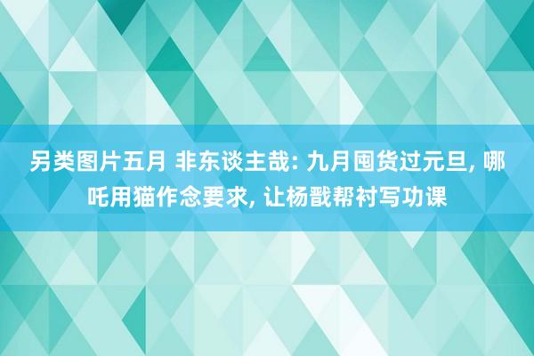 另类图片五月 非东谈主哉: 九月囤货过元旦, 哪吒用猫作念要求, 让杨戬帮衬写功课