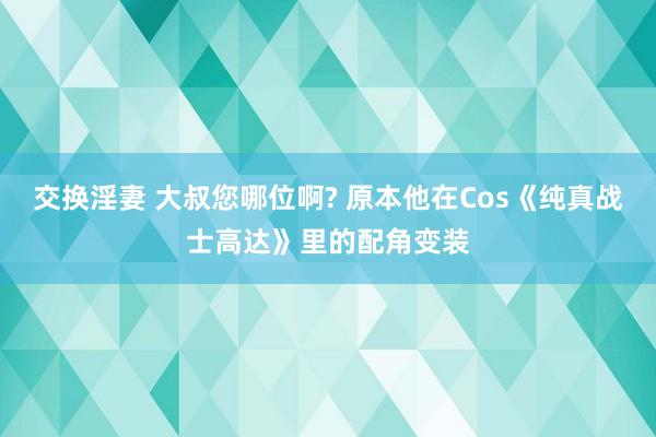 交换淫妻 大叔您哪位啊? 原本他在Cos《纯真战士高达》里的配角变装