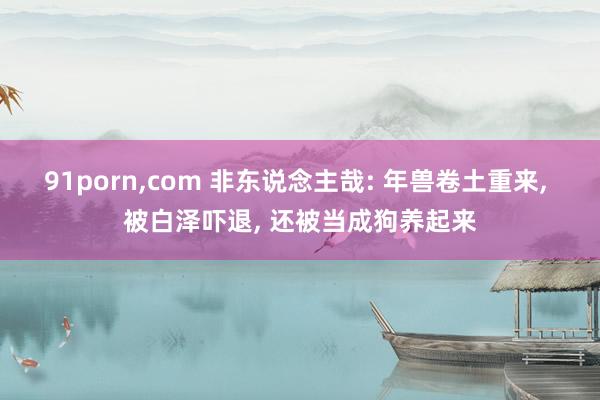 91porn,com 非东说念主哉: 年兽卷土重来, 被白泽吓退, 还被当成狗养起来