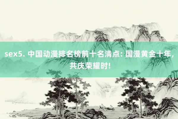 sex5. 中国动漫排名榜前十名清点: 国漫黄金十年, 共庆荣耀时!