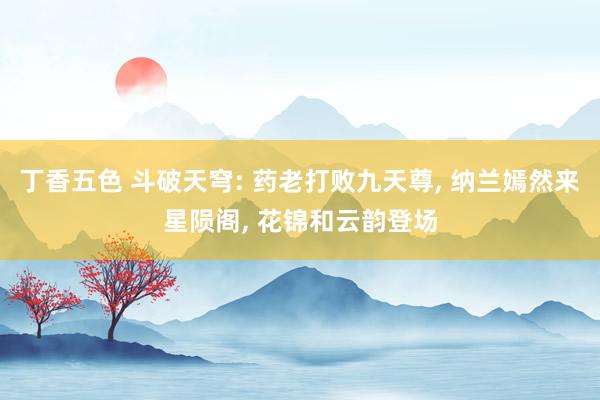 丁香五色 斗破天穹: 药老打败九天尊, 纳兰嫣然来星陨阁, 花锦和云韵登场