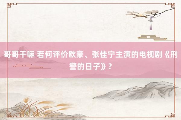 哥哥干嘛 若何评价欧豪、张佳宁主演的电视剧《刑警的日子》?