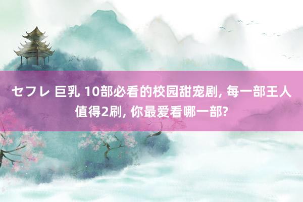 セフレ 巨乳 10部必看的校园甜宠剧, 每一部王人值得2刷, 你最爱看哪一部?