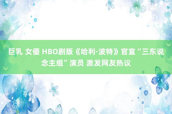 巨乳 女優 HBO剧版《哈利·波特》官宣“三东说念主组”演员 激发网友热议