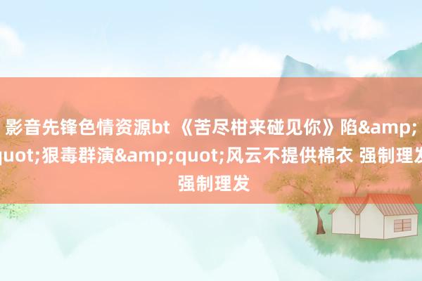 影音先锋色情资源bt 《苦尽柑来碰见你》陷&quot;狠毒群演&quot;风云不提供棉衣 强制理发