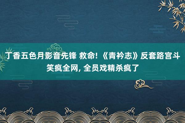 丁香五色月影音先锋 救命! 《青衿志》反套路宫斗笑疯全网, 全员戏精杀疯了
