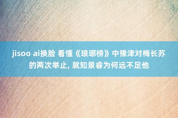 jisoo ai换脸 看懂《琅琊榜》中豫津对梅长苏的两次举止, 就知景睿为何远不足他