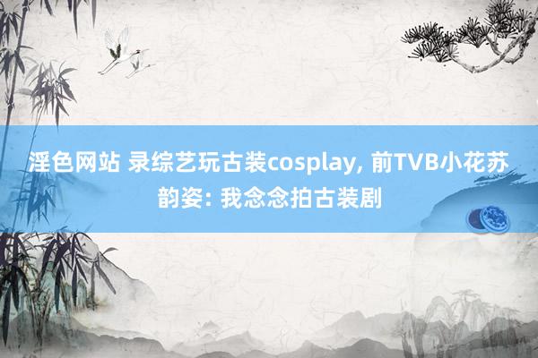 淫色网站 录综艺玩古装cosplay, 前TVB小花苏韵姿: 我念念拍古装剧