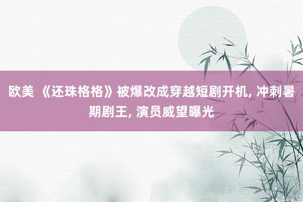 欧美 《还珠格格》被爆改成穿越短剧开机, 冲刺暑期剧王, 演员威望曝光