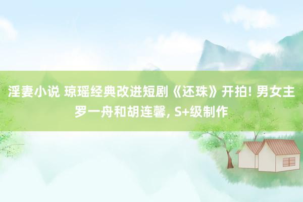 淫妻小说 琼瑶经典改进短剧《还珠》开拍! 男女主罗一舟和胡连馨, S+级制作