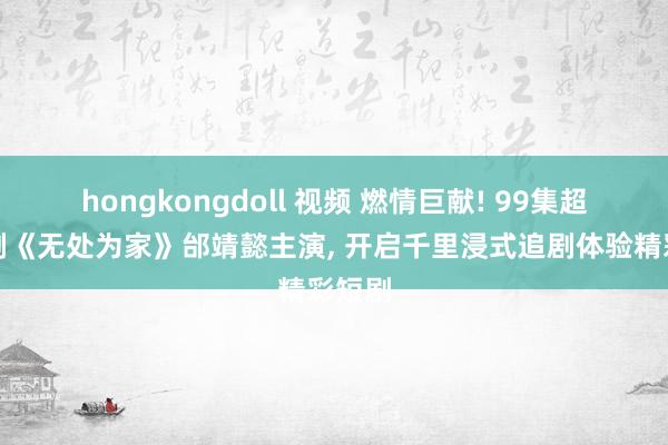 hongkongdoll 视频 燃情巨献! 99集超火短剧《无处为家》邰靖懿主演, 开启千里浸式追剧体验精彩短剧