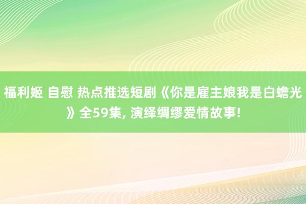 福利姬 自慰 热点推选短剧《你是雇主娘我是白蟾光》全59集, 演绎绸缪爱情故事!