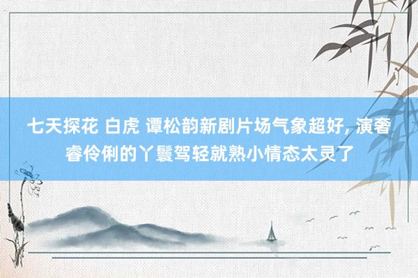 七天探花 白虎 谭松韵新剧片场气象超好, 演奢睿伶俐的丫鬟驾轻就熟小情态太灵了