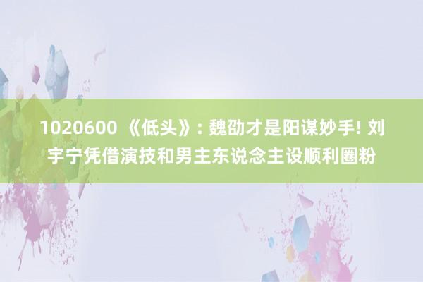 1020600 《低头》: 魏劭才是阳谋妙手! 刘宇宁凭借演技和男主东说念主设顺利圈粉