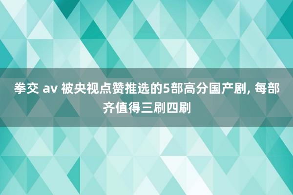 拳交 av 被央视点赞推选的5部高分国产剧, 每部齐值得三刷四刷