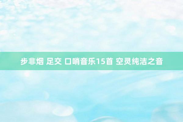 步非烟 足交 口哨音乐15首 空灵纯洁之音