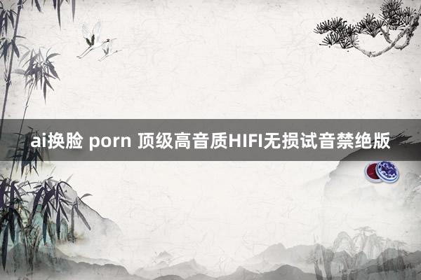 ai换脸 porn 顶级高音质HIFI无损试音禁绝版