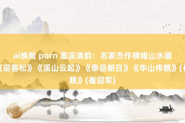 ai换脸 porn 墨溪清韵：名家杰作横幅山水画赏玩:《迎客松》《溪山云起》《泰岳朝日》《华山伟貌》(崔迎军)