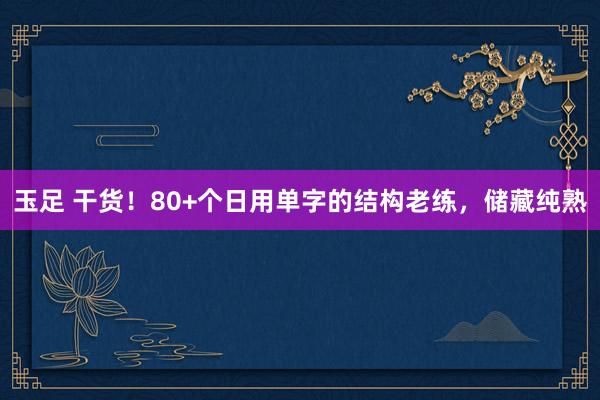 玉足 干货！80+个日用单字的结构老练，储藏纯熟